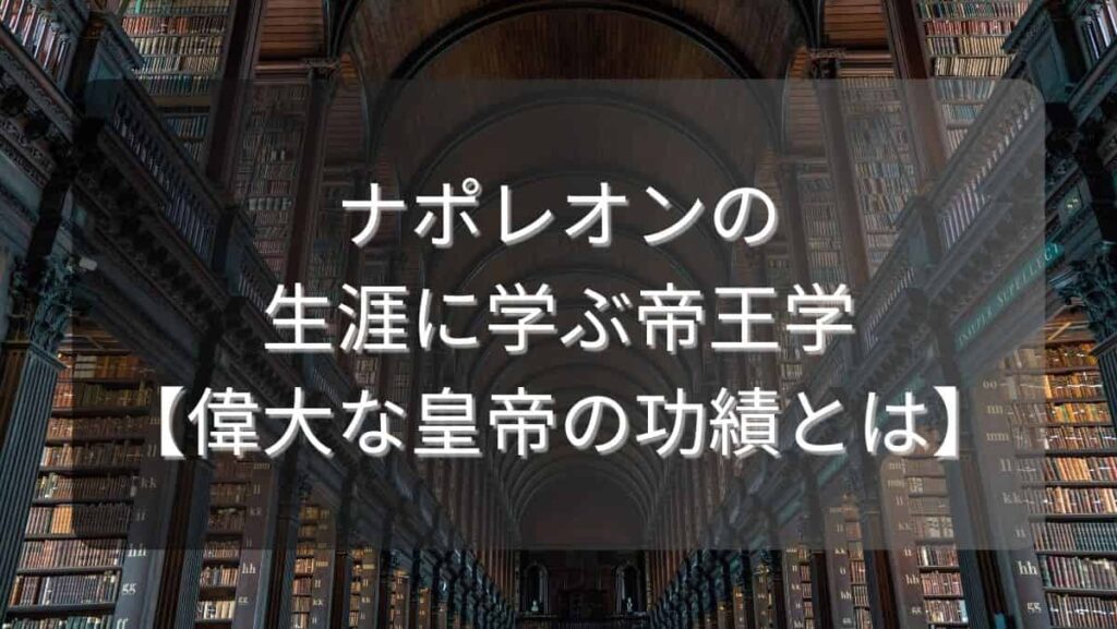 ナポレオンの生涯に学ぶ帝王学【偉大な皇帝の功績とは】